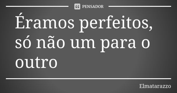 Éramos perfeitos, só não um para o outro... Frase de Elmatarazzo.