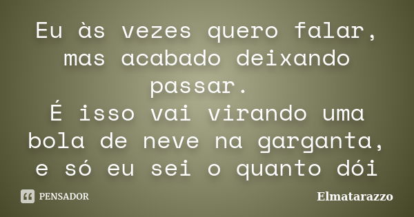 Eu às vezes quero falar, mas acabado deixando passar. É isso vai virando uma bola de neve na garganta, e só eu sei o quanto dói... Frase de Elmatarazzo.