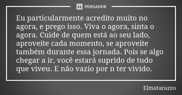 Eu particularmente acredito muito no agora, e prego isso. Viva o agora, sinta o agora. Cuide de quem está ao seu lado, aproveite cada momento, se aproveite tamb... Frase de Elmatarazzo.