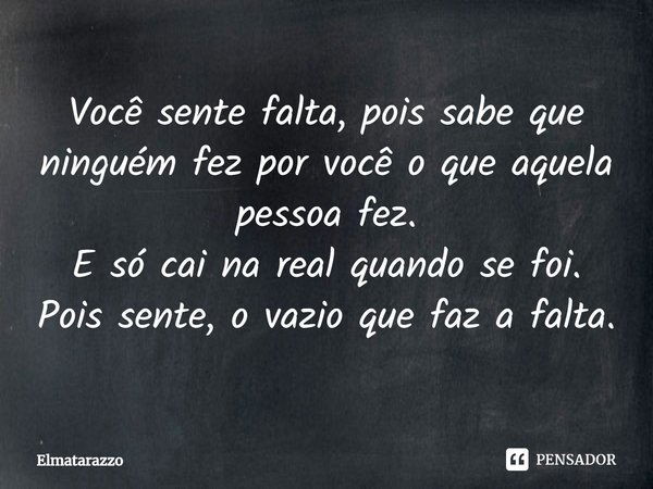 Você sente falta, pois sabe que ninguém fez por você o que aquela pessoa fez. E só cai na real quando se foi. Pois sente o vazio que faz a falta.... Frase de Elmatarazzo.