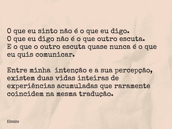 O que eu sinto não é o que eu digo. O que eu digo não é o que outro escuta. E o que o outro escuta quase nunca é o que eu quis comunicar. Entre minha intenção e... Frase de Elmiro.