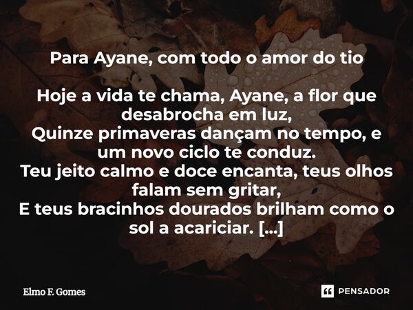 Para Ayane, com todo o amor do tio Hoje a vida te chama, Ayane, a flor que desabrocha em luz, Quinze primaveras dançam no tempo, e um novo ciclo te conduz. Teu... Frase de Elmo F. Gomes.