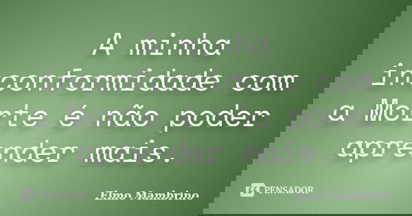 A minha inconformidade com a Morte é não poder aprender mais.... Frase de Elmo Mambrino.