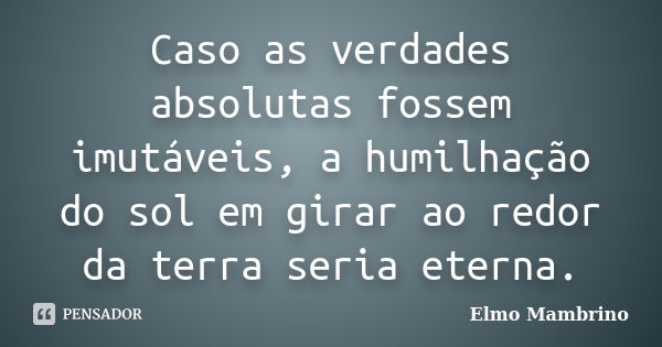 Caso as verdades absolutas fossem imutáveis, a humilhação do sol em girar ao redor da terra seria eterna.... Frase de Elmo Mambrino.