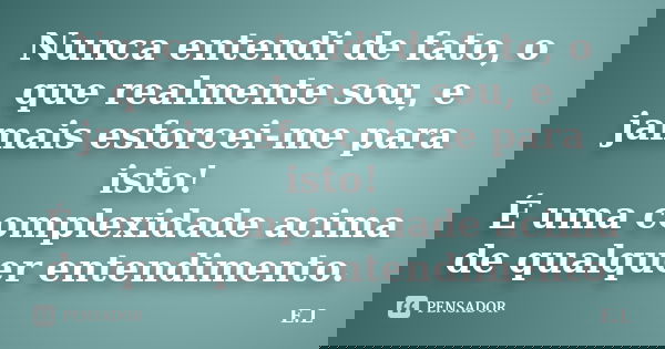 Nunca entendi de fato, o que realmente sou, e jamais esforcei-me para isto! É uma complexidade acima de qualquer entendimento.... Frase de E.L.