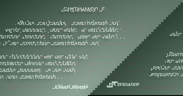 CAMINHANDO S Pelas calçadas, caminhando só, vejo passar, por mim, a multidão: são tantos rostos, tantos, que se vão!... - E eu continuo caminhando só. Quantas h... Frase de Eloah Borda.