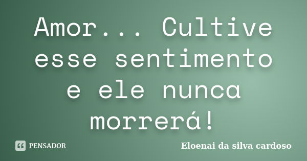 Amor... Cultive esse sentimento e ele nunca morrerá!... Frase de Eloenai da silva cardoso.