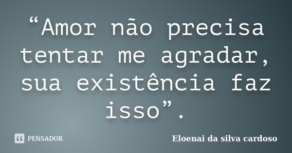 “Amor não precisa tentar me agradar, sua existência faz isso”.... Frase de Eloenai da Silva Cardoso.