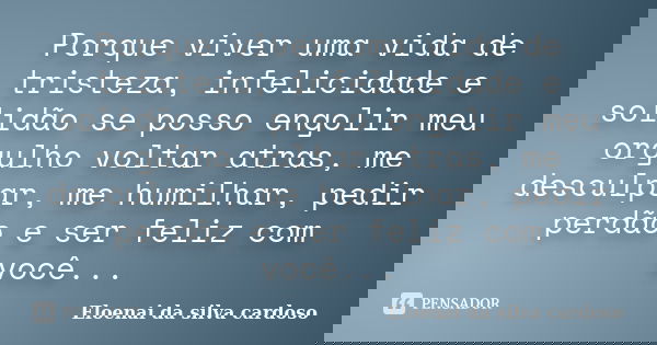 Porque viver uma vida de tristeza, infelicidade e solidão se posso engolir meu orgulho voltar atras, me desculpar, me humilhar, pedir perdão e ser feliz com voc... Frase de Eloenai da silva cardoso.
