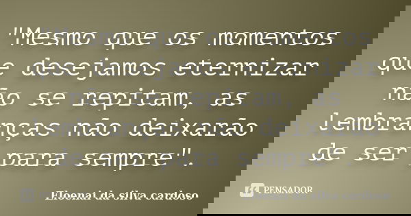 "Mesmo que os momentos que desejamos eternizar não se repitam, as lembranças não deixarão de ser para sempre".... Frase de Eloenai da silva cardoso.