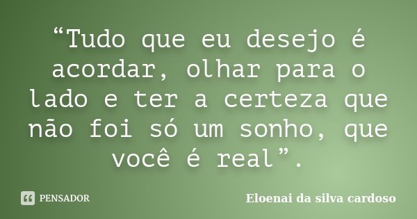 “Tudo que eu desejo é acordar, olhar para o lado e ter a certeza que não foi só um sonho, que você é real”.... Frase de Eloenai da Silva Cardoso.
