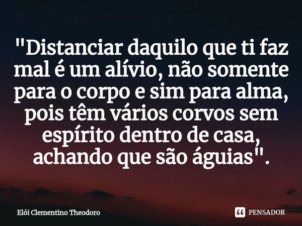 "⁠Distanciar daquilo que ti faz mal é um alívio, não somente para o corpo e sim para alma, pois têm vários corvos sem espírito dentro de casa, achando que ... Frase de Elói Clementino Theodoro.