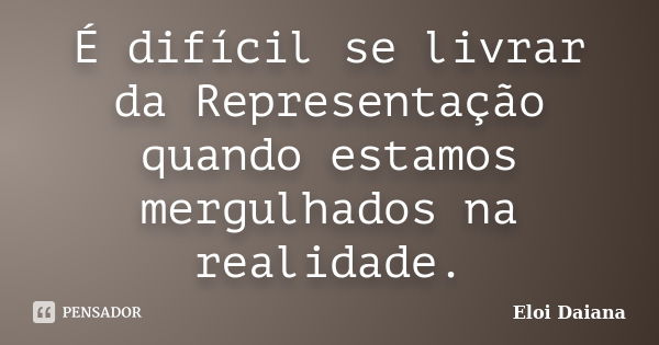 É difícil se livrar da Representação quando estamos mergulhados na realidade.... Frase de Eloi Daiana.