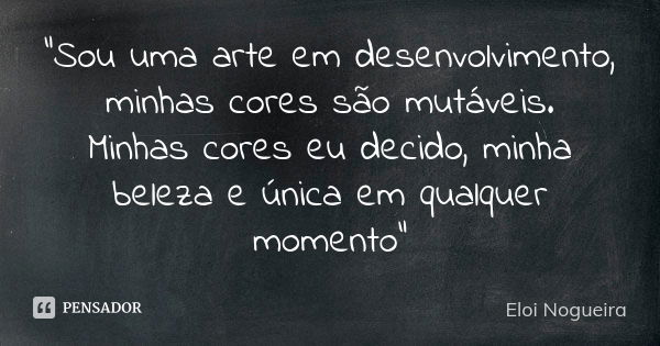 "Sou uma arte em desenvolvimento, minhas cores são mutáveis. Minhas cores eu decido, minha beleza e única em qualquer momento"... Frase de Eloi Nogueira.