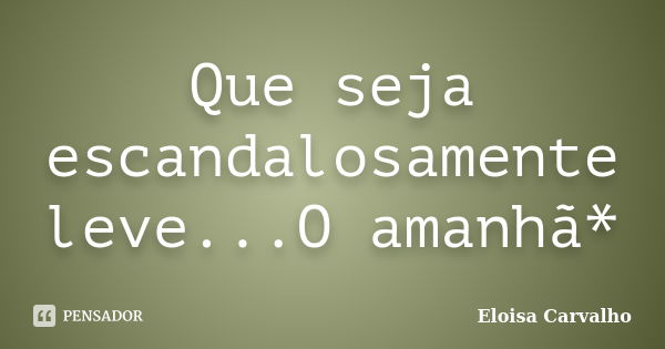 Que seja escandalosamente leve...O amanhã*... Frase de Eloisa Carvalho.