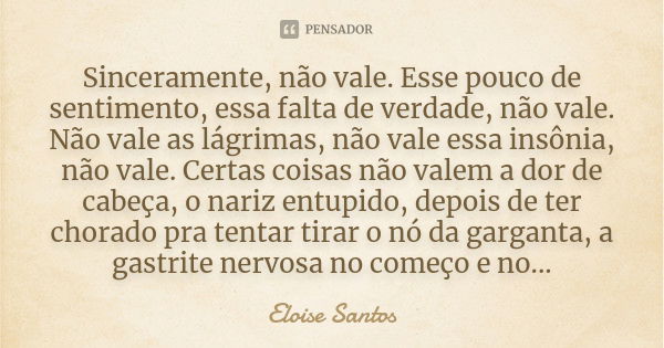 Sinceramente, não vale. Esse pouco de sentimento, essa falta de verdade, não vale. Não vale as lágrimas, não vale essa insônia, não vale. Certas coisas não vale... Frase de Eloise Santos.