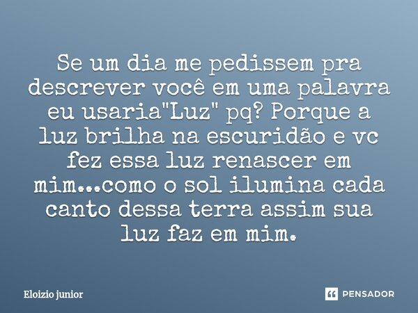 Se um dia me pedissem pra descrever você em uma palavra eu usaria "Luz" pq? Porque a luz brilha na escuridão e vc fez essa luz renascer em mim...como... Frase de Eloizio junior.