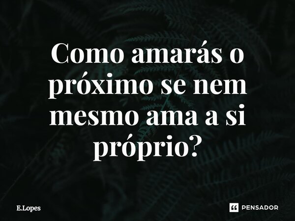 Como amarás o próximo se nem mesmo ama a si próprio?⁠... Frase de E.Lopes.