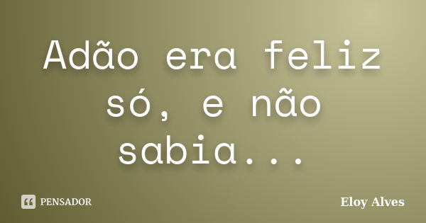 Adão era feliz só, e não sabia...... Frase de Eloy Alves.