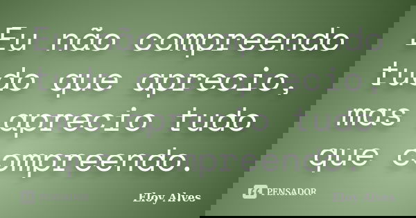 Eu não compreendo tudo que aprecio, mas aprecio tudo que compreendo.... Frase de Eloy Alves.