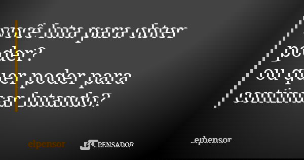 você luta para obter poder? ou quer poder para continuar lutando?... Frase de elpensor.