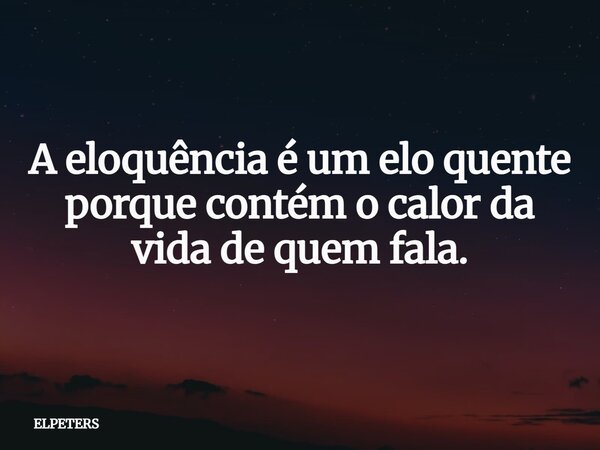 A eloquência é um elo quente porque contém o calor da vida de quem fala.... Frase de ELPETERS.