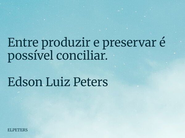 Entre produzir e preservar é possível conciliar. Edson Luiz Peters... Frase de ELPETERS.