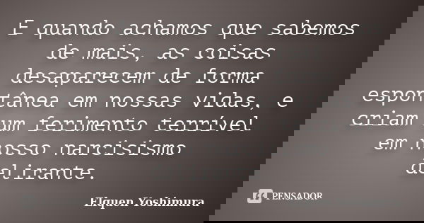 E quando achamos que sabemos de mais, as coisas desaparecem de forma espontânea em nossas vidas, e criam um ferimento terrível em nosso narcisismo delirante.... Frase de Elquen Yoshimura.