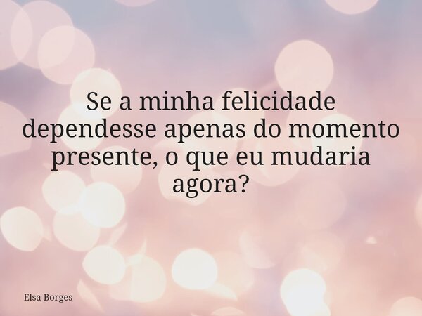 Se a minha felicidade dependesse apenas do momento presente, o que eu mudaria agora?... Frase de Elsa Borges.