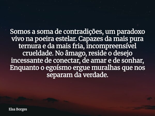 Somos a soma de contradições, um paradoxo vivo na poeira estelar. Capazes da mais pura ternura e da mais fria, incompreensível crueldade. No âmago, reside o des... Frase de Elsa Borges.
