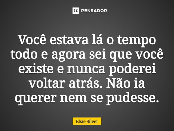 ⁠Você estava lá o tempo todo e agora sei que você existe e nunca poderei voltar atrás. Não ia querer nem se pudesse.... Frase de Elsie Silver.