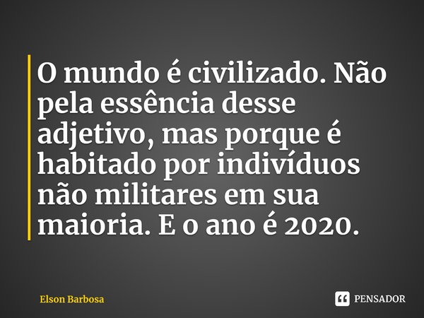 ⁠O mundo é civilizado. Não pela essência desse adjetivo, mas porque é habitado por indivíduos não militares em sua maioria. E o ano é 2020.... Frase de Elson Barbosa.