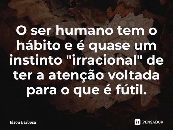 ⁠O ser humano tem o hábito e é quase um instinto "irracional" de ter a atenção voltada para o que é fútil.... Frase de Elson Barbosa.