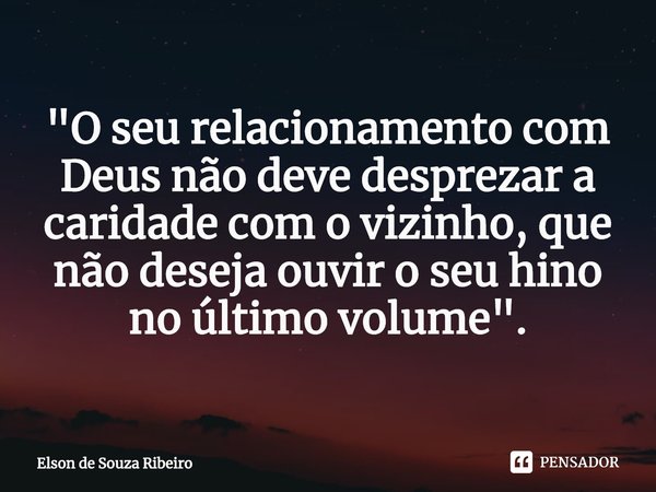 ⁠"O seu relacionamento com Deus não deve desprezar a caridade com o vizinho, que não deseja ouvir o seu hino no último volume".... Frase de Elson de Souza Ribeiro.