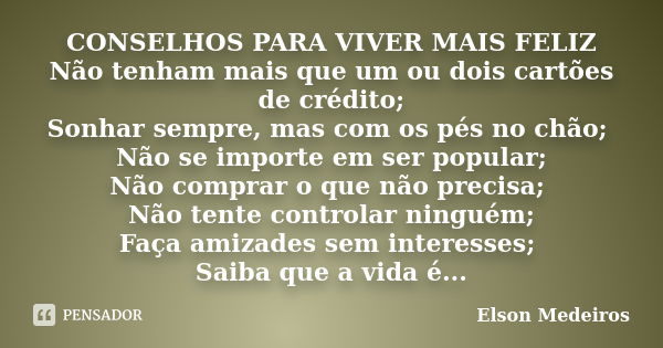 CONSELHOS PARA VIVER MAIS FELIZ Não tenham mais que um ou dois cartões de crédito; Sonhar sempre, mas com os pés no chão; Não se importe em ser popular; Não com... Frase de Elson Medeiros.