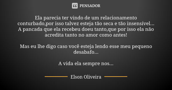 Ela parecia ter vindo de um relacionamento conturbado,por isso talvez esteja tão seca e tão insensível... A pancada que ela recebeu doeu tanto,que por isso ela ... Frase de Elson Oliveira.