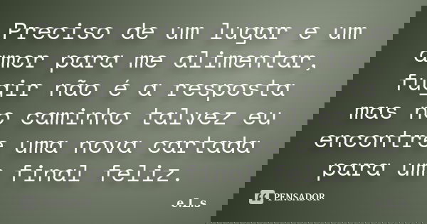Preciso de um lugar e um amor para me alimentar, fugir não é a resposta mas no caminho talvez eu encontre uma nova cartada para um final feliz.... Frase de E.L.S..