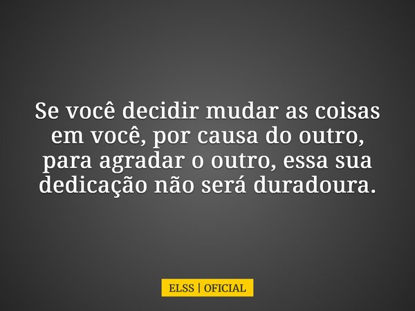 Se você decidir mudar as coisas em você, por causa do outro, para agradar o outro, essa sua dedicação não será duradoura.... Frase de ELSS  OFICIAL.