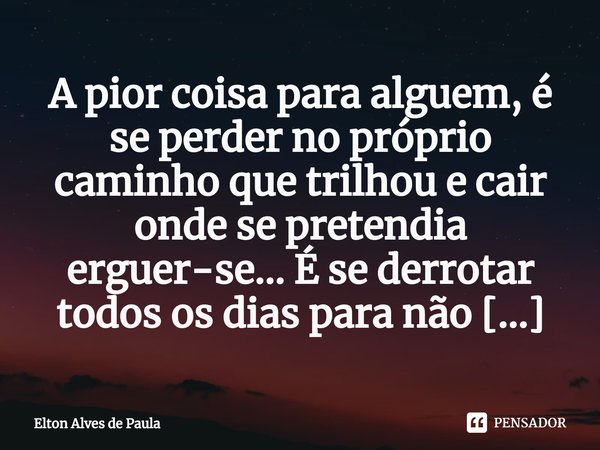 A pior coisa para alguem, é se perder no próprio caminho que trilhou e cair onde se pretendia erguer-se... É se derrotar todos os dias para não ter que lutar no... Frase de Elton Alves de Paula.