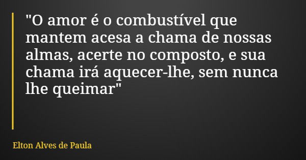 "O amor é o combustível que mantem acesa a chama de nossas almas, acerte no composto, e sua chama irá aquecer-lhe, sem nunca lhe queimar"... Frase de Elton Alves de Paula.