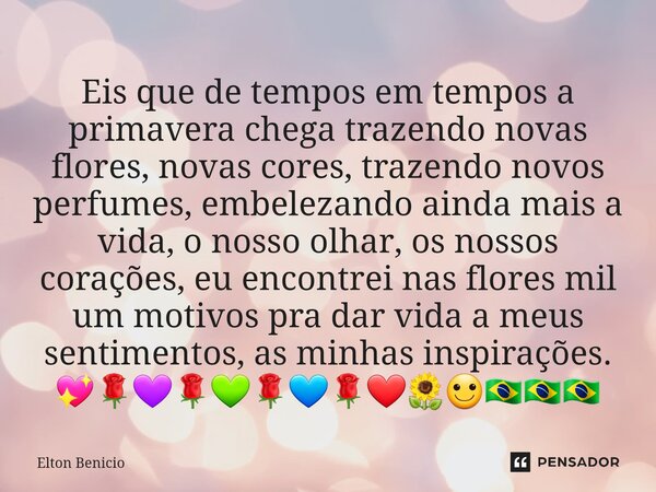 ⁠Eis que de tempos em tempos a primavera chega trazendo novas flores, novas cores, trazendo novos perfumes, embelezando ainda mais a vida, o nosso olhar, os nos... Frase de Elton Benício.