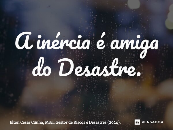 ⁠A inércia é amiga do Desastre.... Frase de Elton Cesar Cunha, MSc.. Gestor de Riscos e Desastres (2024)..