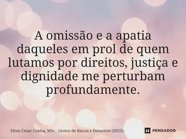 ⁠A omissão e a apatia daqueles em prol de quem lutamos por direitos, justiça e dignidade me perturbam profundamente.... Frase de Elton Cesar Cunha, MSc.. Gestor de Riscos e Desastres (2025)..