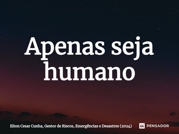 ⁠Apenas seja humano... Frase de Elton Cesar Cunha, Gestor de Riscos, Emergências e Desastres (2024).
