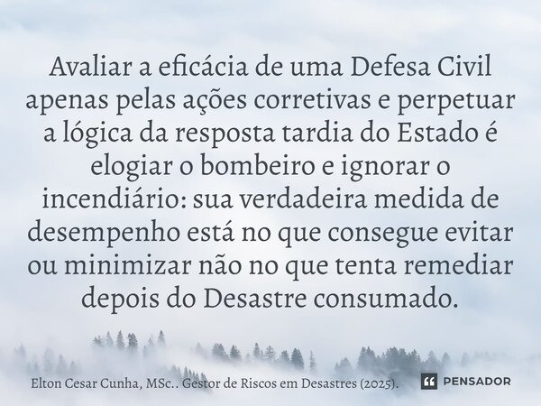 Avaliar a eficácia de uma Defesa Civil apenas pelas ações corretivas e perpetuar a lógica da resposta tardia do Estado é elogiar o bombeiro e ignorar o incendi... Frase de Elton Cesar Cunha, MSc.. Gestor de Riscos em Desastres (2025)..