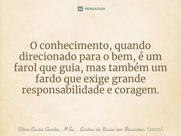 ⁠O conhecimento, quando direcionado para o bem, é um farol que guia, mas também um fardo que exige grande responsabilidade e coragem.... Frase de Elton Cesar Cunha, MSc.. Gestor de Riscos em Desastres (2025)..