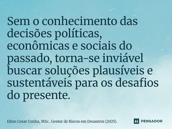 Sem o conhecimento das decisões políticas, econômicas e sociais do passado, torna-se inviável buscar soluções plausíveis e sustentáveis para os desafios do pres... Frase de Elton Cesar Cunha, MSc.. Gestor de Riscos em Desastres (2025)..