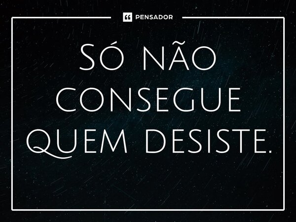 Só não consegue quem desiste.