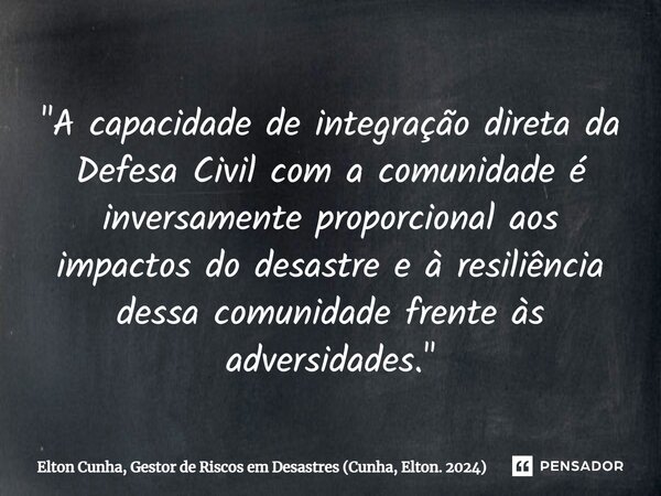 ⁠"A capacidade de integração direta da Defesa Civil com a comunidade é inversamente proporcional aos impactos do desastre e à resiliência dessa comunidade ... Frase de Elton Cunha, Gestor de Riscos em Desastres (Cunha, Elton. 2024).