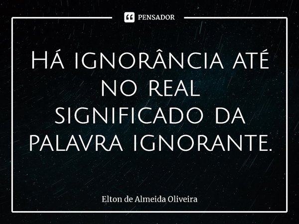 ⁠Há ignorância até no real significado da palavra ignorante.... Frase de Elton de Almeida Oliveira.